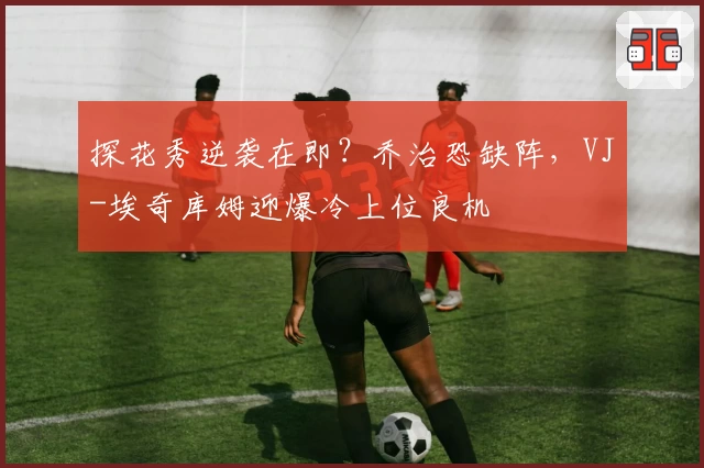 探花秀逆袭在即？乔治恐缺阵，VJ-埃奇库姆迎爆冷上位良机