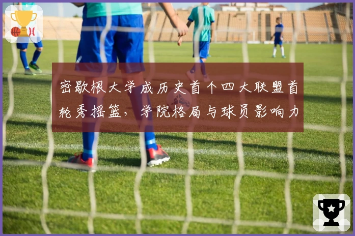 密歇根大学成历史首个四大联盟首轮秀摇篮,学院格局与球员影响力几何?
