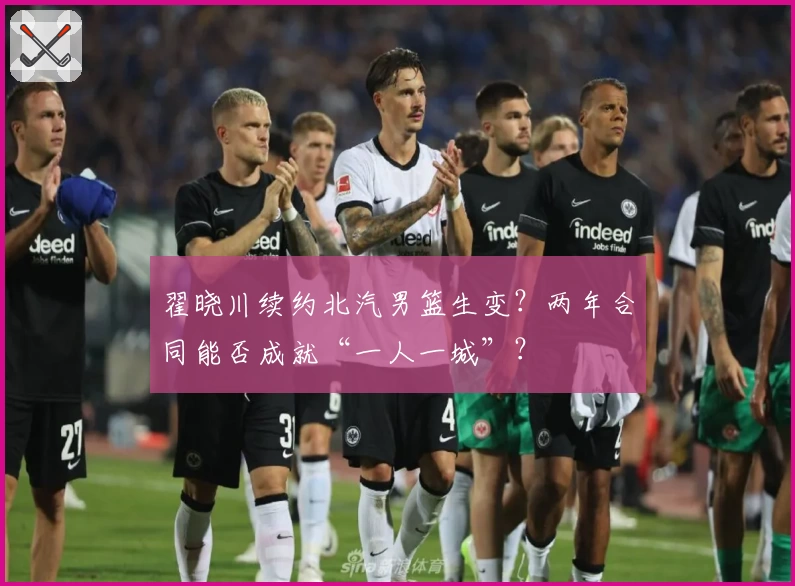 翟晓川续约北汽男篮生变?两年合同能否成就“一人一城”?