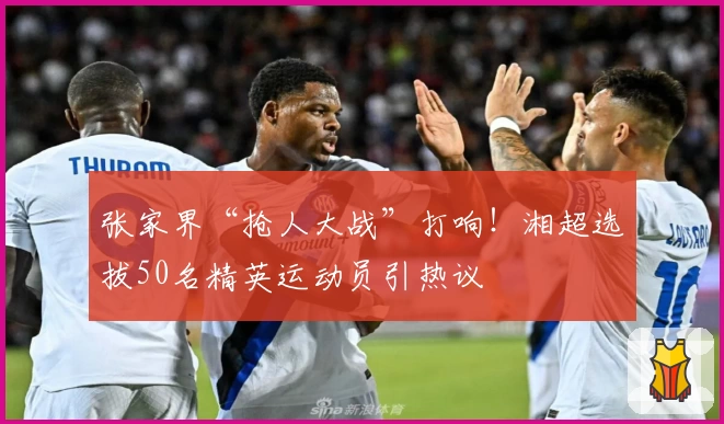 张家界“抢人大战”打响!湘超选拔50名精英运动员引热议