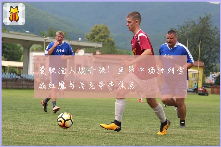 曼联抢人战升级！里昂中场托利索成红魔与马竞争夺焦点