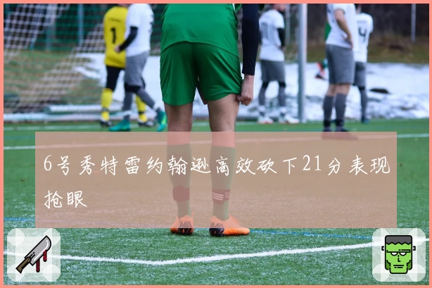6号秀特雷约翰逊高效砍下21分表现抢眼