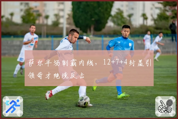 萨尔半场制霸内线,12+7+4封盖引领奇才绝境反击