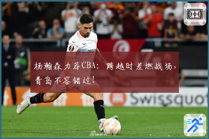 杨瀚森力荐CBA：跨越时差燃战场，青岛不容错过！