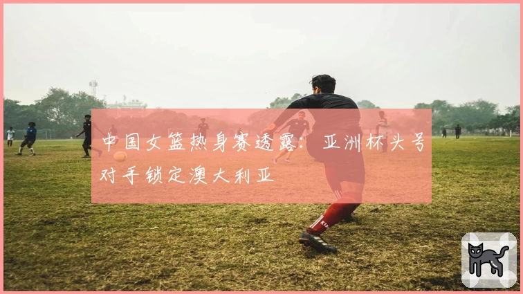 中国女篮热身赛透露:亚洲杯头号对手锁定澳大利亚