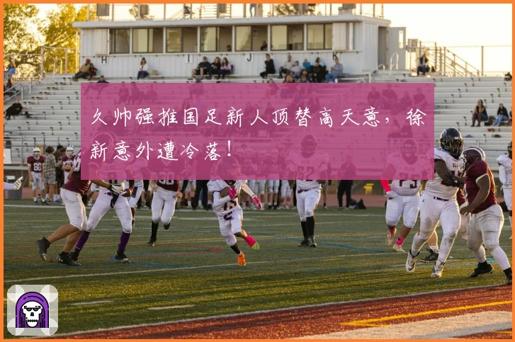 久帅强推国足新人顶替高天意，徐新意外遭冷落！