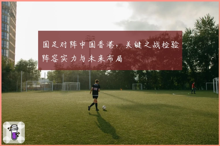 国足对阵中国香港，关键之战检验阵容实力与未来布局