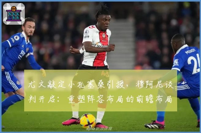 尤文敲定小孔塞桑引援，穆阿尼谈判开启：重塑阵容布局的前瞻布局