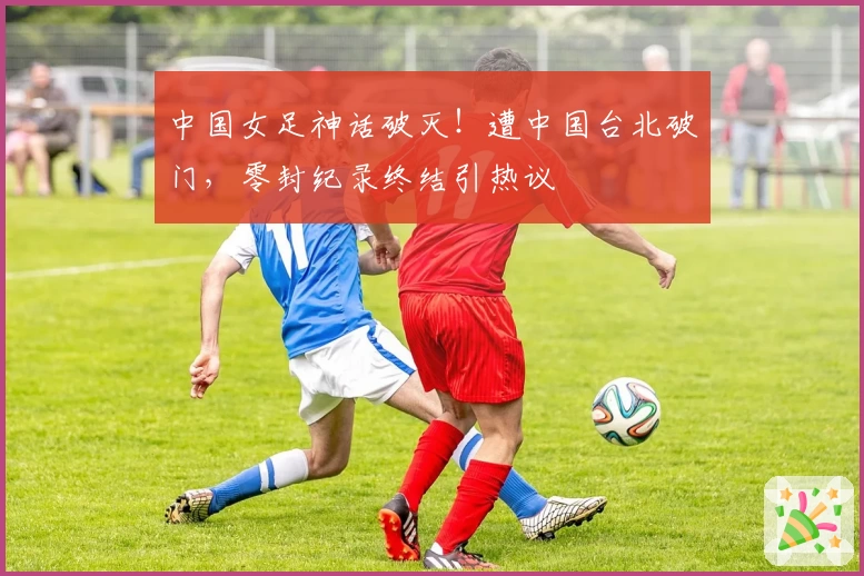 中国女足神话破灭！遭中国台北破门，零封纪录终结引热议