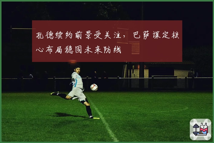 孔德续约前景受关注,巴萨谋定核心布局稳固未来防线
