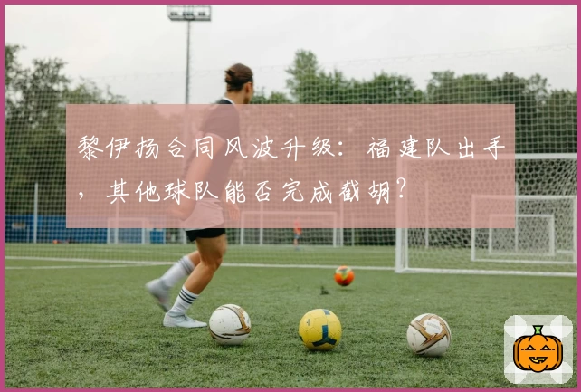 黎伊扬合同风波升级：福建队出手，其他球队能否完成截胡？