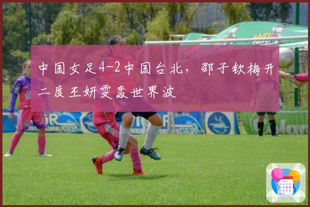 中国女足4-2中国台北，邵子钦梅开二度王妍雯轰世界波