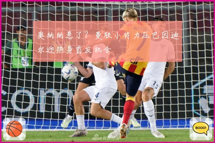 奥纳纳悬了？曼联小将力压巴因迪尔迎热身首发机会