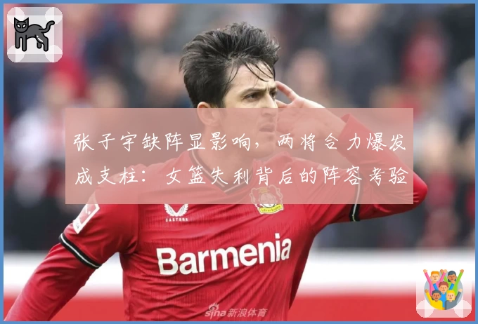 张子宇缺阵显影响，两将合力爆发成支柱：女篮失利背后的阵容考验