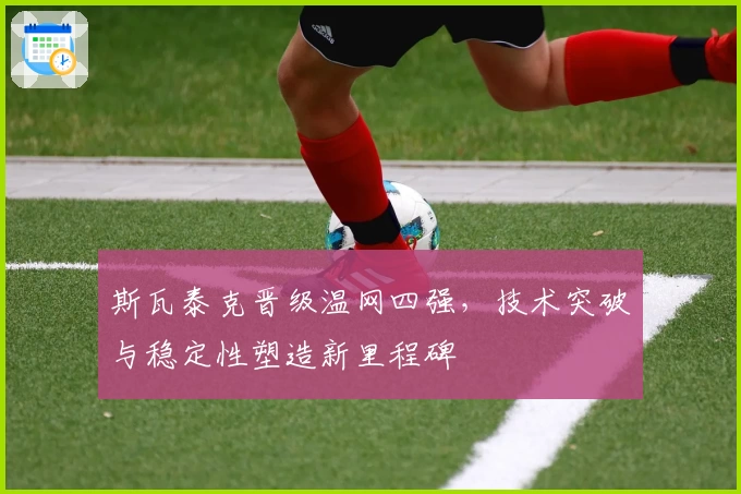 斯瓦泰克晋级温网四强,技术突破与稳定性塑造新里程碑