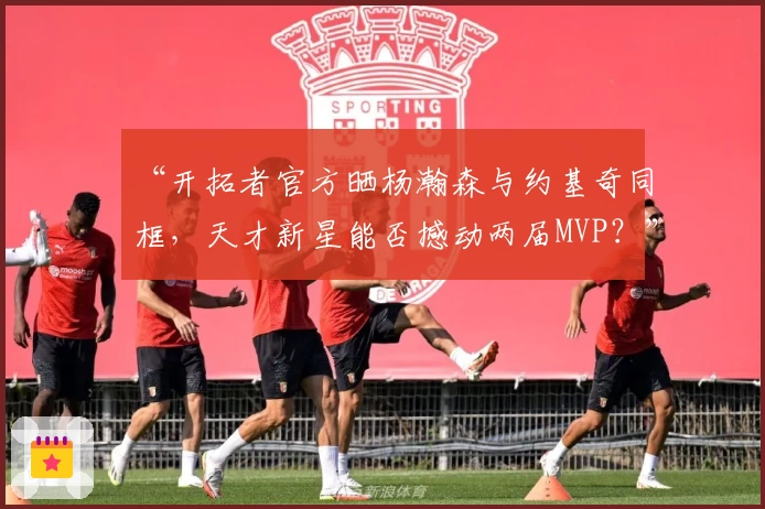 “开拓者官方晒杨瀚森与约基奇同框,天才新星能否撼动两届MVP?”