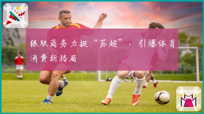 银联商务力挺“苏超”，引爆体育消费新格局