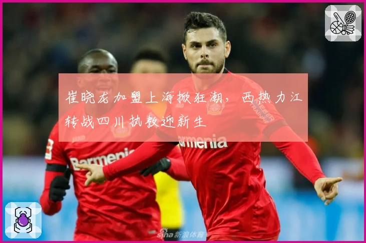 崔晓龙加盟上海掀狂潮，西热力江转战四川执教迎新生