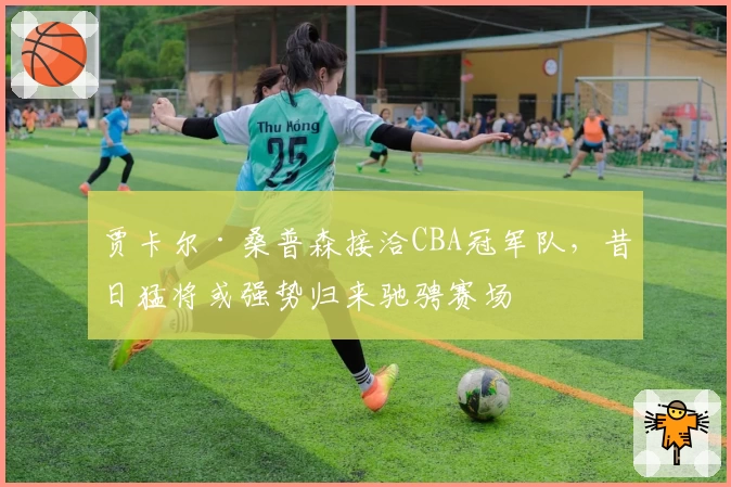 贾卡尔·桑普森接洽CBA冠军队,昔日猛将或强势归来驰骋赛场