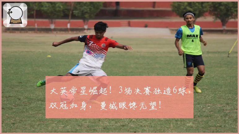 大英帝星崛起！3场决赛独造6球，双冠加身，曼城眼馋无望！