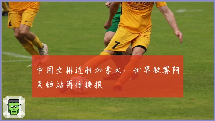 中国女排连胜加拿大，世界联赛阿灵顿站再传捷报