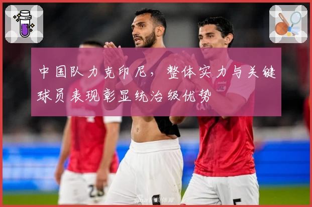 中国队力克印尼，整体实力与关键球员表现彰显统治级优势