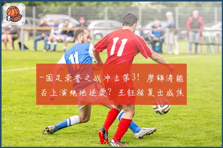 -国足荣誉之战冲击第3!廖锦涛能否上演绝地逆袭?王钰栋复出成焦点-
