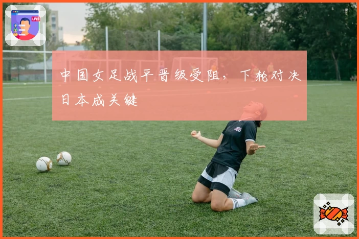 中国女足战平晋级受阻，下轮对决日本成关键