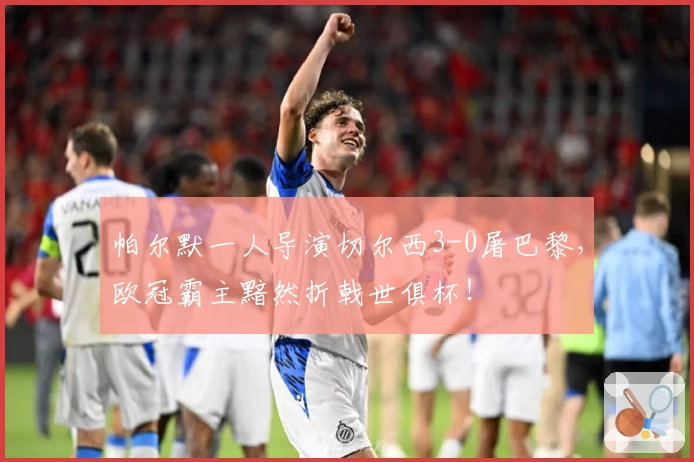 帕尔默一人导演切尔西3-0屠巴黎,欧冠霸主黯然折戟世俱杯!