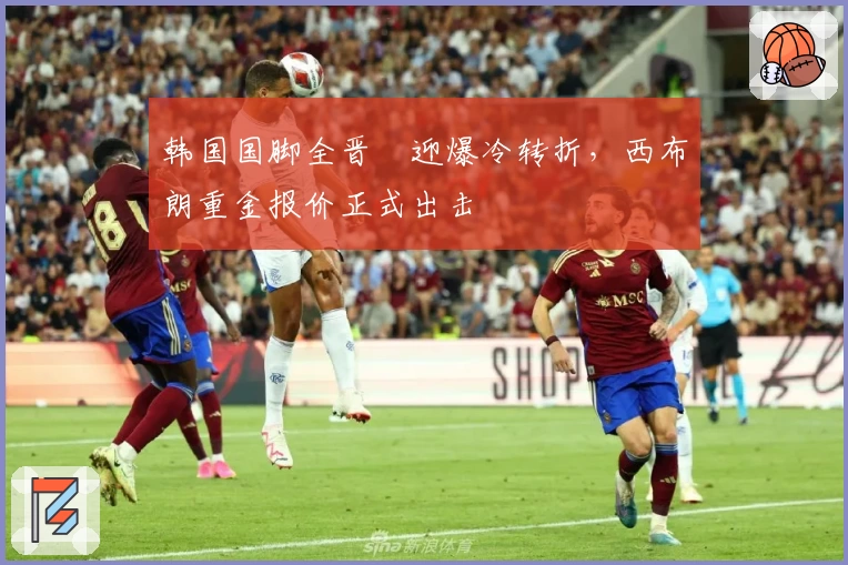 韩国国脚全晋旴迎爆冷转折，西布朗重金报价正式出击