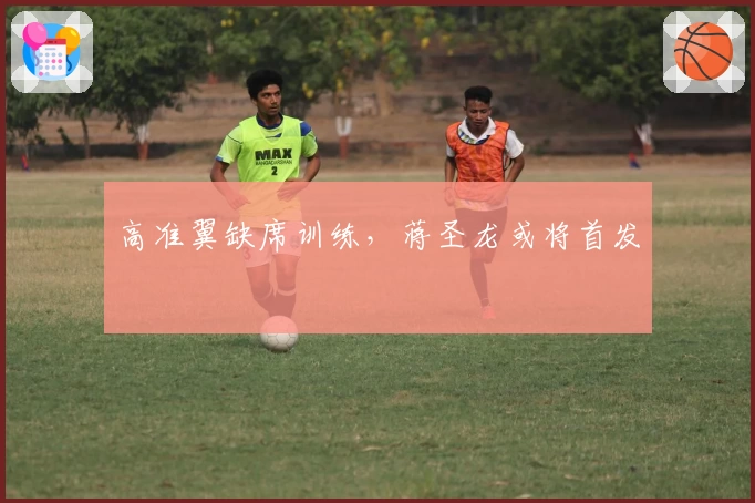 高准翼缺席训练，蒋圣龙或将首发