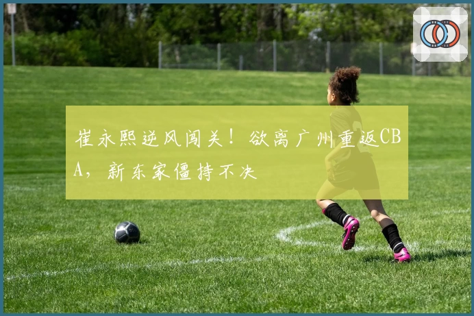 崔永熙逆风闯关！欲离广州重返CBA，新东家僵持不决