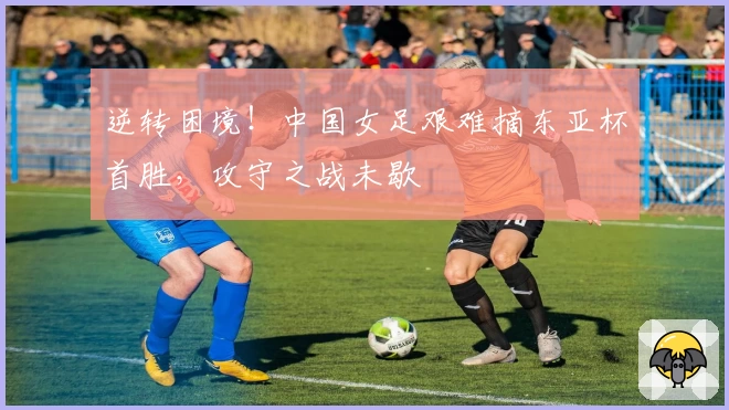 逆转困境！中国女足艰难摘东亚杯首胜，攻守之战未歇