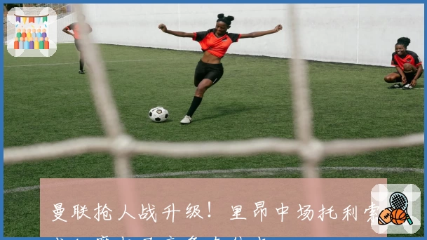曼联抢人战升级!里昂中场托利索成红魔与马竞争夺焦点