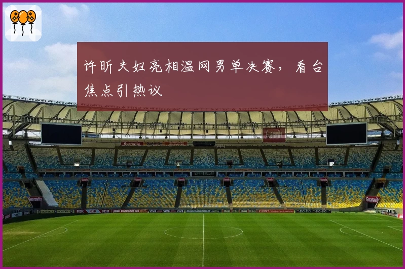 许昕夫妇亮相温网男单决赛,看台焦点引热议
