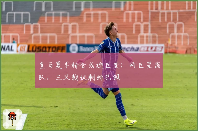 皇马夏季转会或迎巨变:两巨星离队,三叉戟仅剩姆巴佩