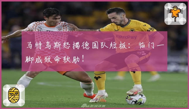 马特乌斯怒揭德国队短板:临门一脚成致命软肋!