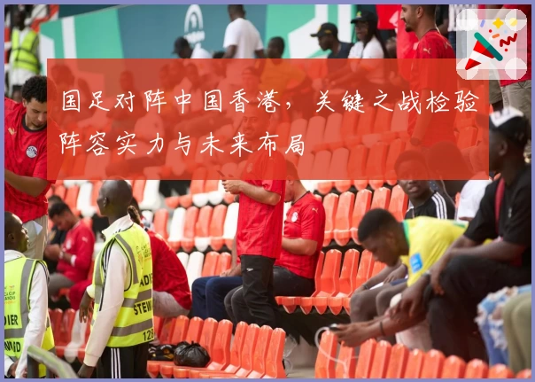 国足对阵中国香港，关键之战检验阵容实力与未来布局