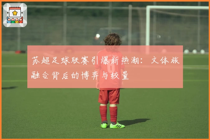 苏超足球联赛引爆新热潮:文体旅融合背后的博弈与较量