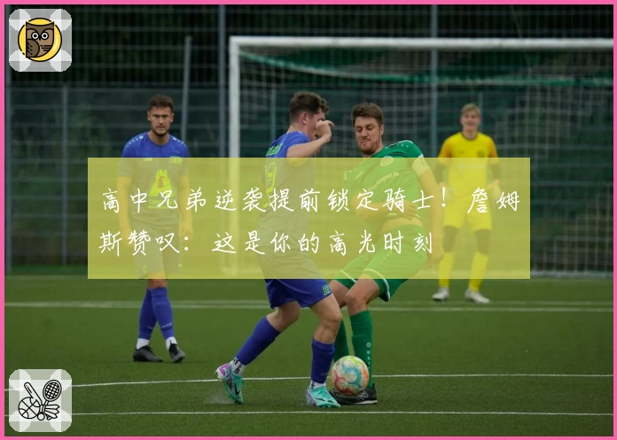 高中兄弟逆袭提前锁定骑士!詹姆斯赞叹:这是你的高光时刻