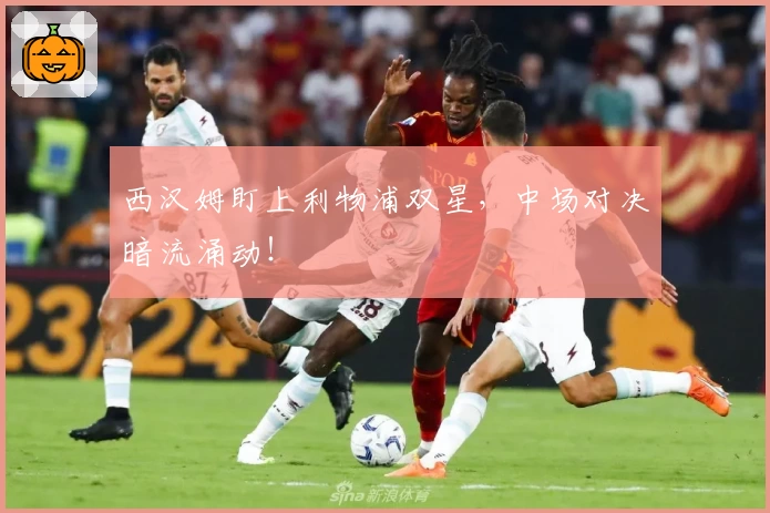 西汉姆盯上利物浦双星，中场对决暗流涌动！