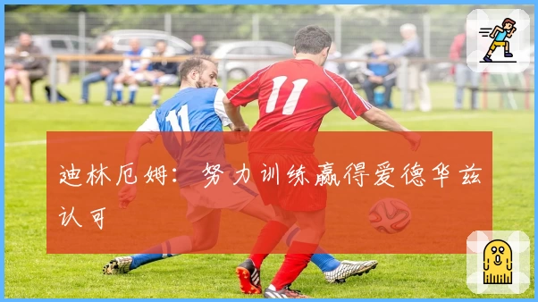 迪林厄姆：努力训练赢得爱德华兹认可