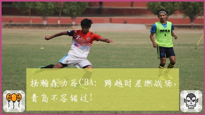 杨瀚森力荐CBA:跨越时差燃战场,青岛不容错过!