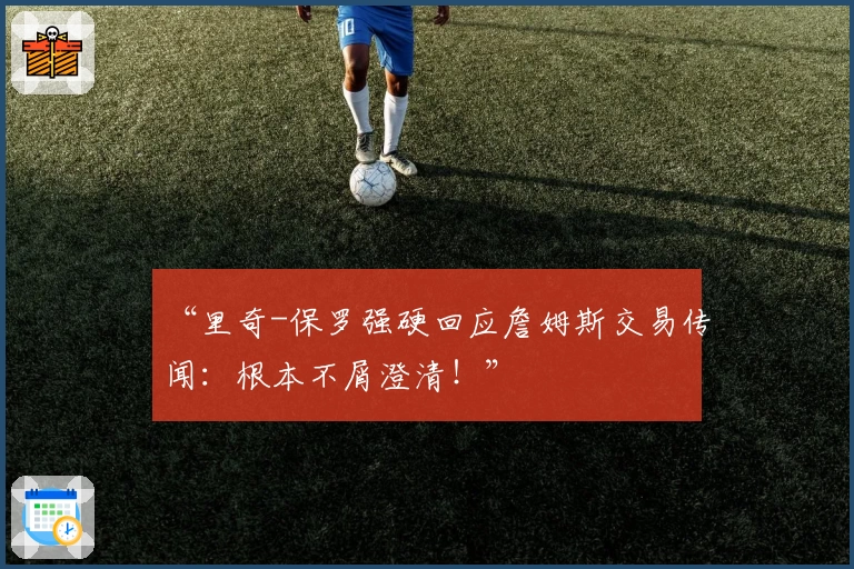 “里奇-保罗强硬回应詹姆斯交易传闻:根本不屑澄清!”