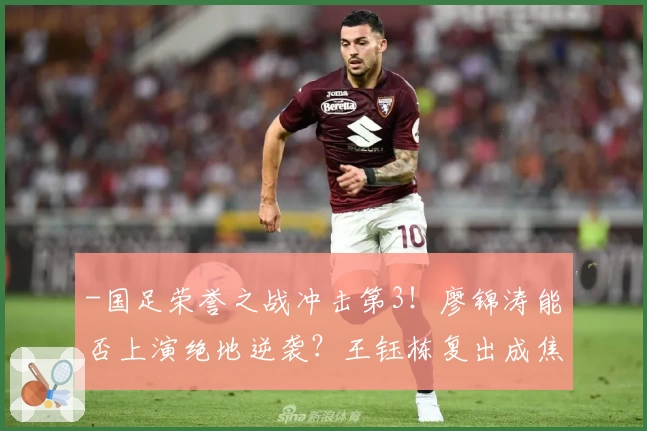 -国足荣誉之战冲击第3！廖锦涛能否上演绝地逆袭？王钰栋复出成焦点-