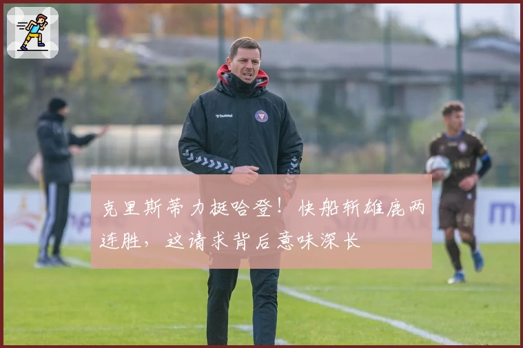 克里斯蒂力挺哈登！快船斩雄鹿两连胜，这请求背后意味深长