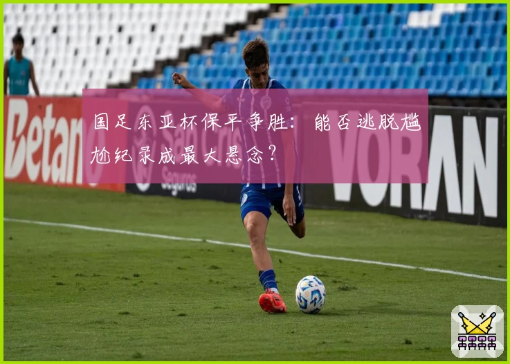 国足东亚杯保平争胜：能否逃脱尴尬纪录成最大悬念？