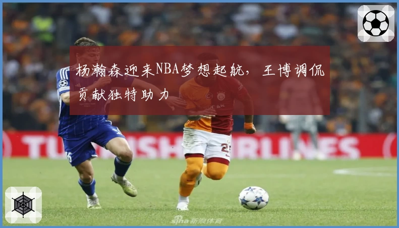 杨瀚森迎来NBA梦想起航,王博调侃贡献独特助力