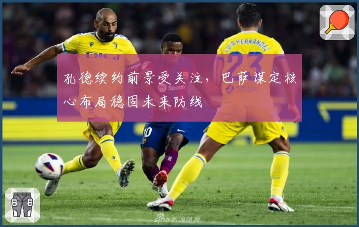 孔德续约前景受关注，巴萨谋定核心布局稳固未来防线