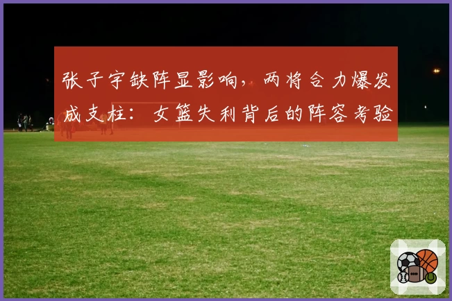 张子宇缺阵显影响，两将合力爆发成支柱：女篮失利背后的阵容考验